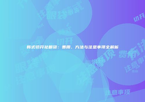 韩式切开祛眼袋：费用、方法与注意事项全解析