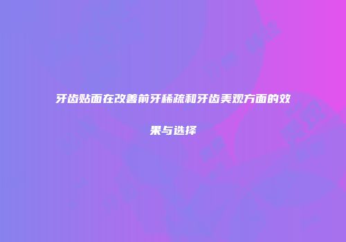 牙齿贴面在改善前牙稀疏和牙齿美观方面的效果与选择