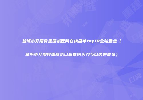 盐城市牙槽骨重建术医院在榜名单top10全新盘点（盐城市牙槽骨重建术口腔医院实力与口碑的首选）
