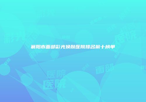 襄阳市面部彩光换肤医院排名前十榜单