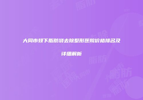 大同市颏下脂肪袋去除整形医院价格排名及详细解析