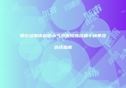 鄂尔多斯市超微小气泡医院排名前十榜单及选择指南