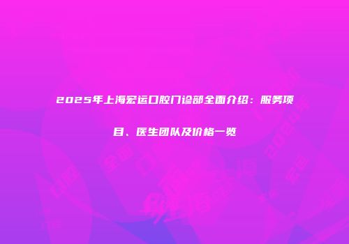 2025年上海宏运口腔门诊部全面介绍：服务项目、医生团队及价格一览