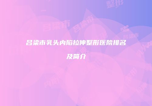 吕梁市乳头内陷拉伸整形医院排名及简介