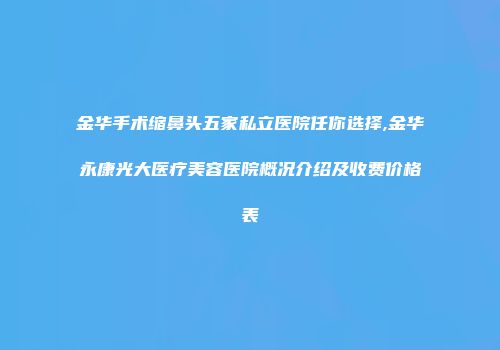 金华手术缩鼻头五家私立医院任你选择,金华永康光大医疗美容医院概况介绍及收费价格表