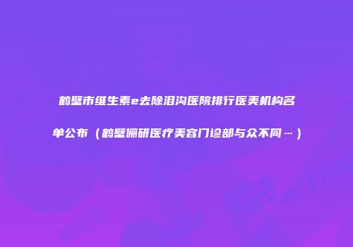 鹤壁市维生素e去除泪沟医院排行医美机构名单公布（鹤壁俪研医疗美容门诊部与众不同…）
