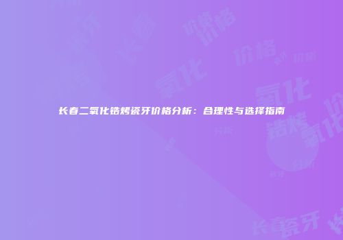 长春二氧化锆烤瓷牙价格分析：合理性与选择指南