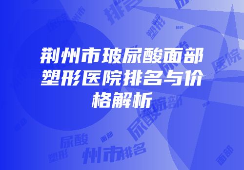 荆州市玻尿酸面部塑形医院排名与价格解析