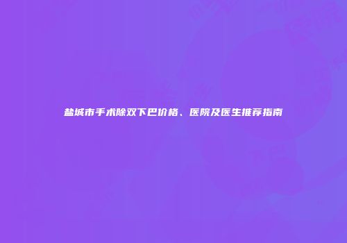 盐城市手术除双下巴价格、医院及医生推荐指南