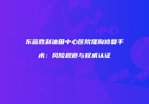 东营胜利油田中心医院隆胸修复手术：风险规避与权威认证