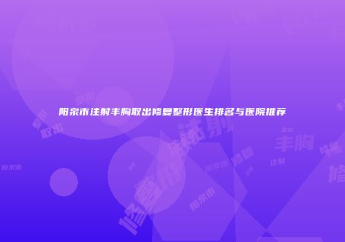 阳泉市注射丰胸取出修复整形医生排名与医院推荐