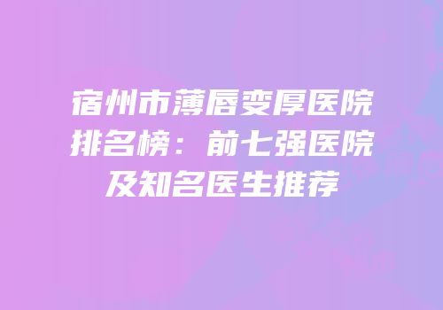 宿州市薄唇变厚医院排名榜：前七强医院及知名医生推荐