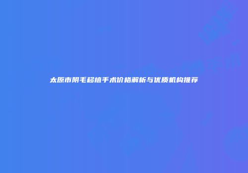 太原市阴毛移植手术价格解析与优质机构推荐