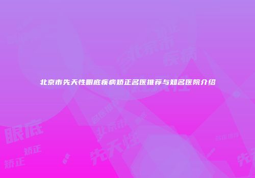 北京市先天性眼底疾病矫正名医推荐与知名医院介绍