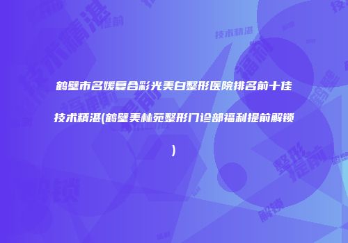 鹤壁市名媛复合彩光美白整形医院排名前十佳技术精湛(鹤壁美林苑整形门诊部福利提前解锁)