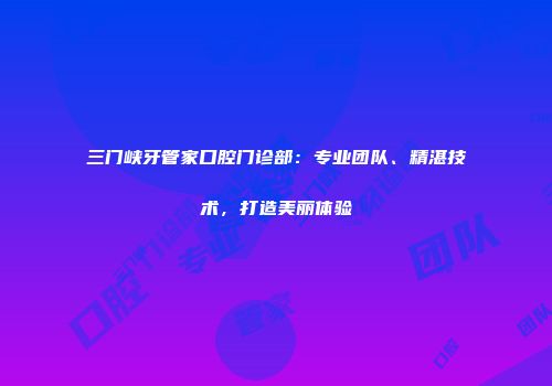 三门峡牙管家口腔门诊部：专业团队、精湛技术，打造美丽体验