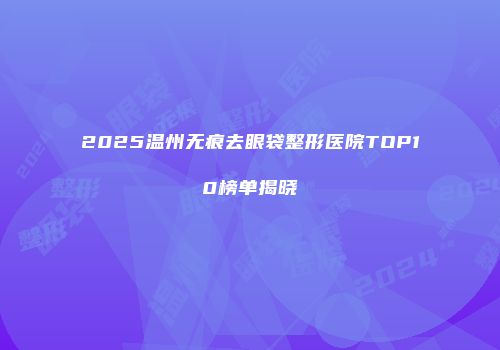 2025温州无痕去眼袋整形医院TOP10榜单揭晓