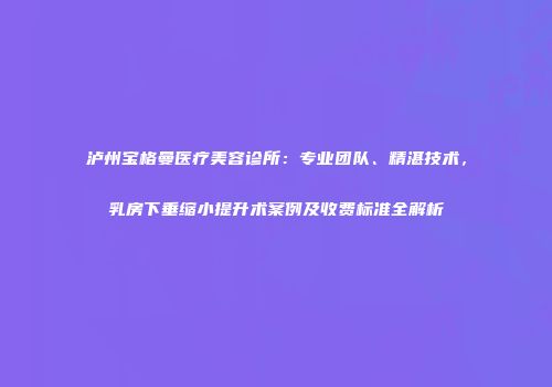 泸州宝格曼医疗美容诊所：专业团队、精湛技术，乳房下垂缩小提升术案例及收费标准全解析