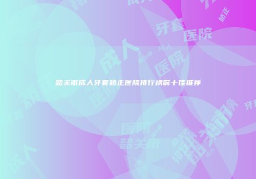 韶关市成人牙套矫正医院排行榜前十佳推荐