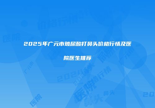 2025年广元市玻尿酸打鼻头价格行情及医院医生推荐