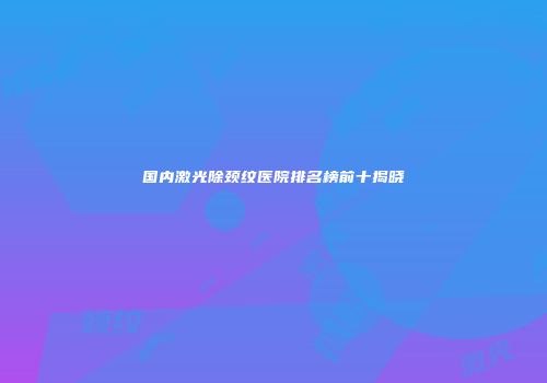 国内激光除颈纹医院排名榜前十揭晓