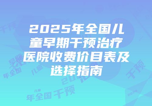 2025年全国儿童早期干预治疗医院收费价目表及选择指南