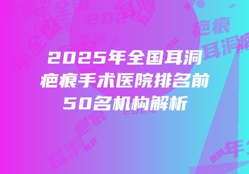 2025年全国耳洞疤痕手术医院排名前50名机构解析