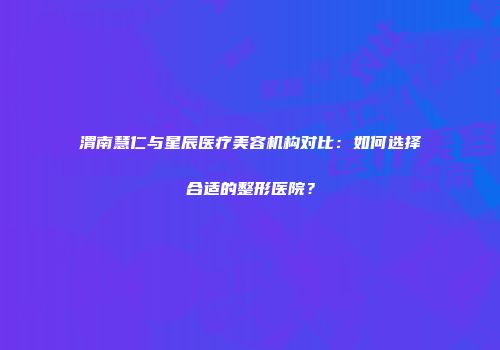 渭南慧仁与星辰医疗美容机构对比：如何选择合适的整形医院？