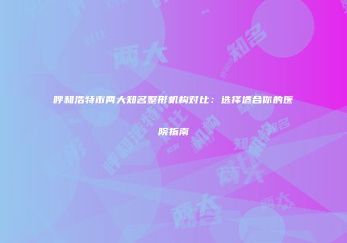 呼和浩特市两大知名整形机构对比：选择适合你的医院指南