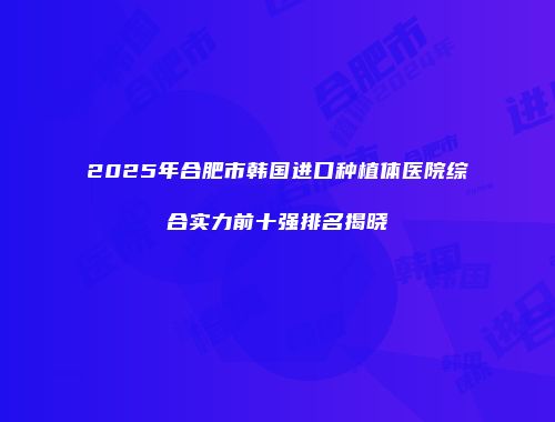 2025年合肥市韩国进口种植体医院综合实力前十强排名揭晓