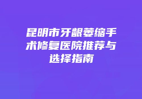 昆明市牙龈萎缩手术修复医院推荐与选择指南