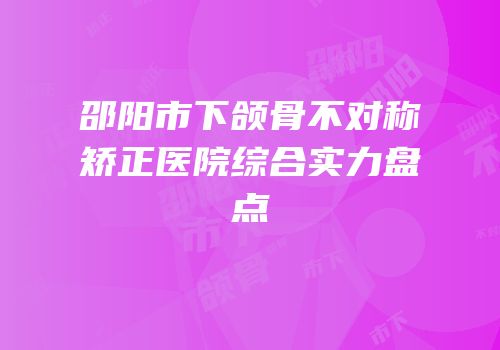 邵阳市下颌骨不对称矫正医院综合实力盘点