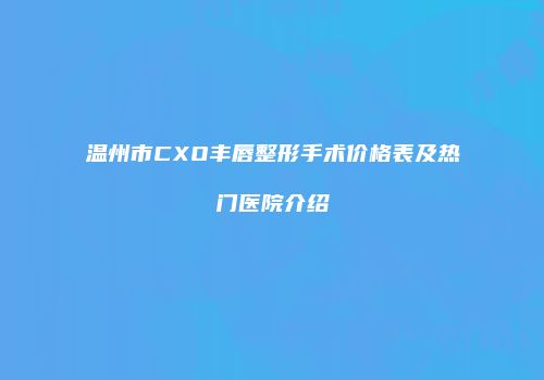 温州市CXO丰唇整形手术价格表及热门医院介绍