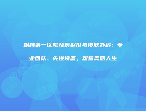 榆林第一医院烧伤整形与皮肤外科：专业团队、先进设备，塑造美丽人生