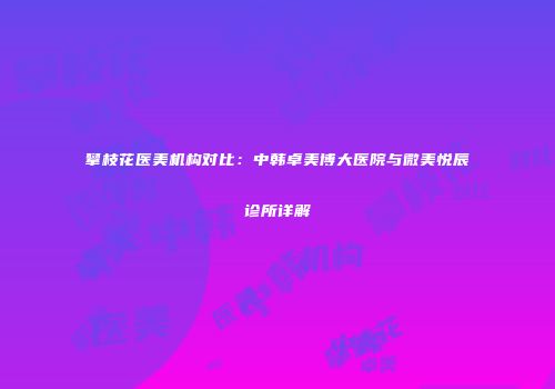 攀枝花医美机构对比：中韩卓美博大医院与微美悦辰诊所详解