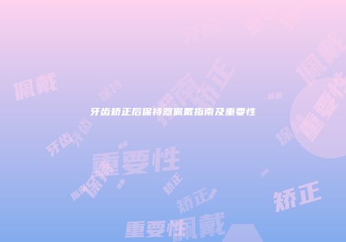 牙齿矫正后保持器佩戴指南及重要性
