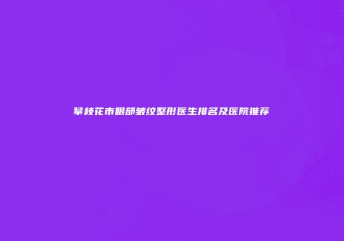 攀枝花市眼部皱纹整形医生排名及医院推荐