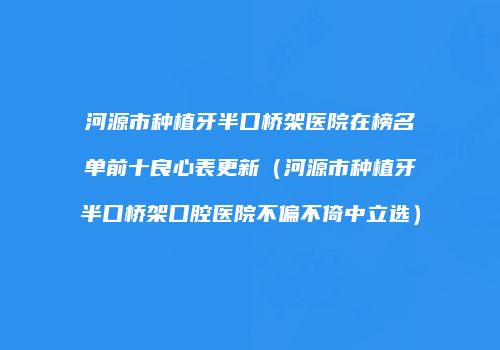 河源市种植牙半口桥架医院在榜名单前十良心表更新（河源市种植牙半口桥架口腔医院不偏不倚中立选）
