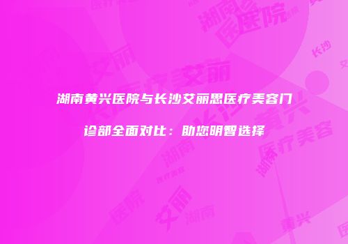 湖南黄兴医院与长沙艾丽思医疗美容门诊部全面对比：助您明智选择