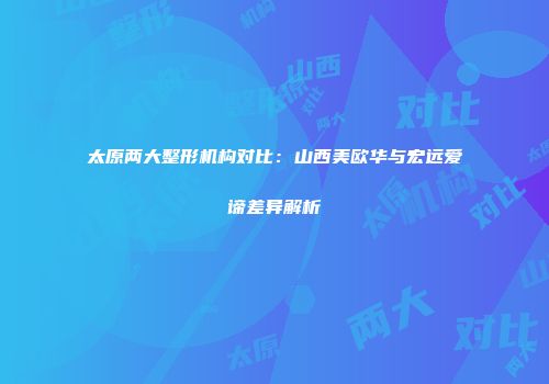 太原两大整形机构对比：山西美欧华与宏远爱谛差异解析
