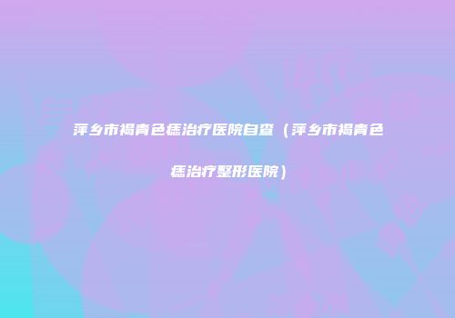 萍乡市褐青色痣治疗医院自查（萍乡市褐青色痣治疗整形医院）