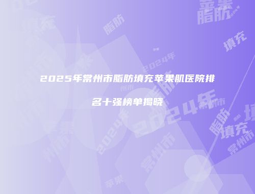 2025年常州市脂肪填充苹果肌医院排名十强榜单揭晓