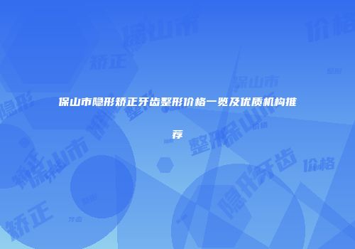 保山市隐形矫正牙齿整形价格一览及优质机构推荐