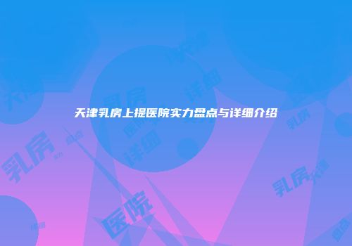 天津乳房上提医院实力盘点与详细介绍