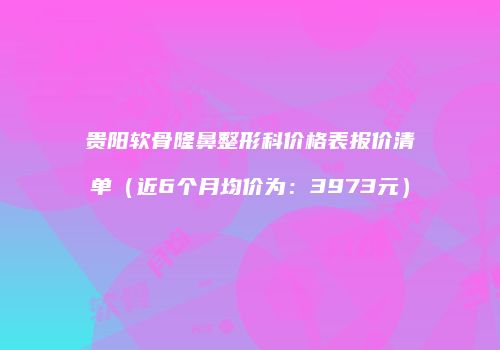 贵阳软骨隆鼻整形科价格表报价清单（近6个月均价为：3973元）