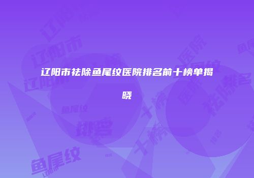辽阳市祛除鱼尾纹医院排名前十榜单揭晓