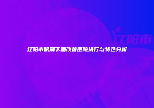 辽阳市眼角下垂改善医院排行与特色分析