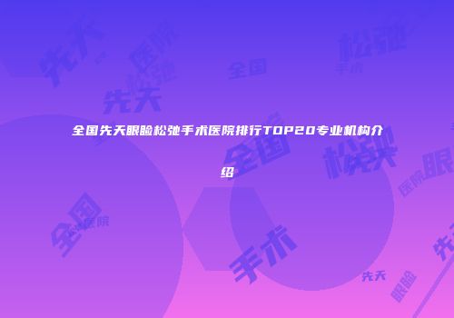 全国先天眼睑松弛手术医院排行TOP20专业机构介绍