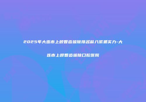 2025年大连市上颌智齿拔除排名前八紧抓实力-大连市上颌智齿拔除口腔医院
