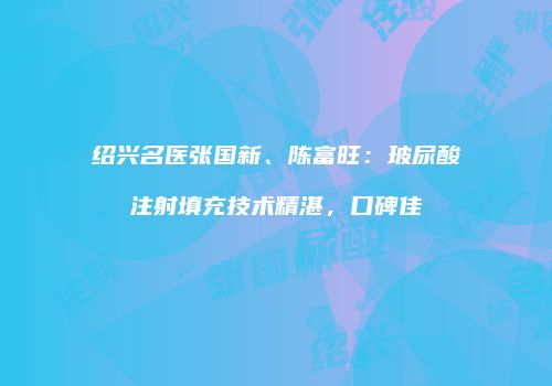 绍兴名医张国新、陈富旺：玻尿酸注射填充技术精湛，口碑佳